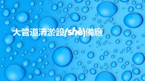 大管道清淤設(shè)備廠家：創(chuàng)新科技引領(lǐng)，暢通未來！